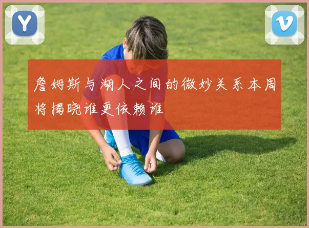 詹姆斯与湖人之间的微妙关系本周将揭晓谁更依赖谁