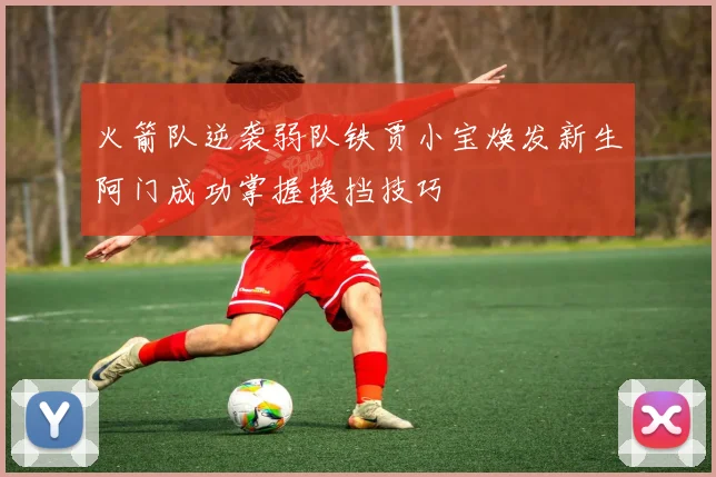 火箭队逆袭弱队铁贾小宝焕发新生阿门成功掌握换挡技巧