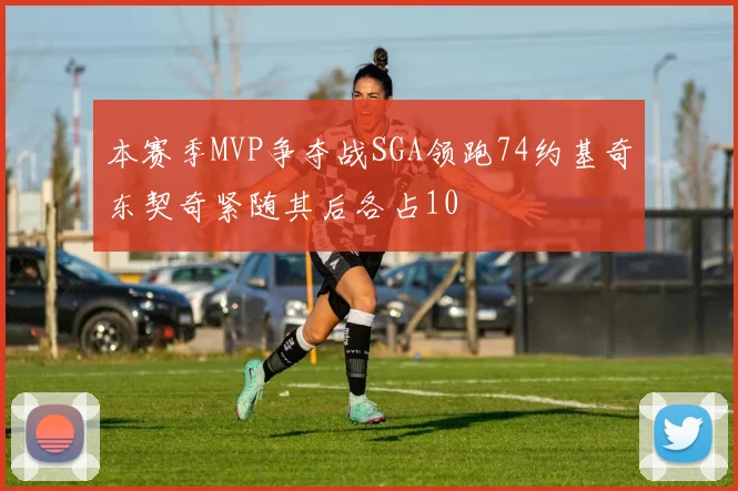 本赛季MVP争夺战SGA领跑74约基奇东契奇紧随其后各占10
