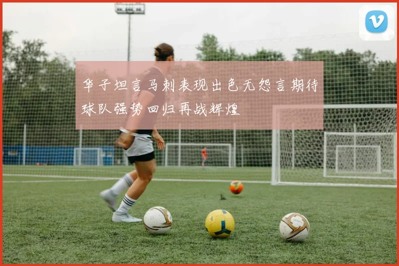 华子坦言马刺表现出色无怨言期待球队强势回归再战辉煌