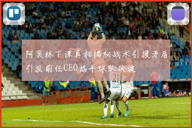 阿莫林下课真相揭秘战术引援矛盾引发前任CEO插手球队风波