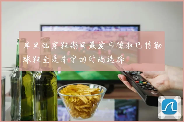 库里乱穿鞋期间最爱韦德和巴特勒球鞋全是李宁的时尚选择
