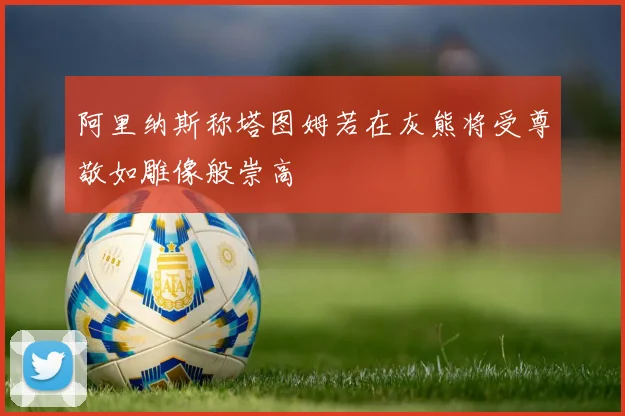 阿里纳斯称塔图姆若在灰熊将受尊敬如雕像般崇高