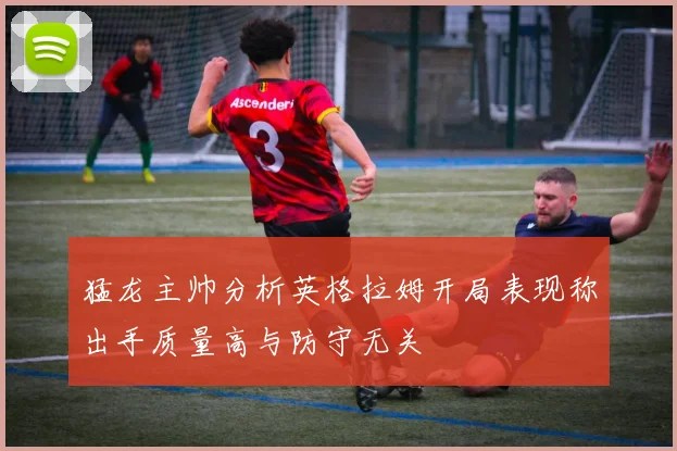 猛龙主帅分析英格拉姆开局表现称出手质量高与防守无关