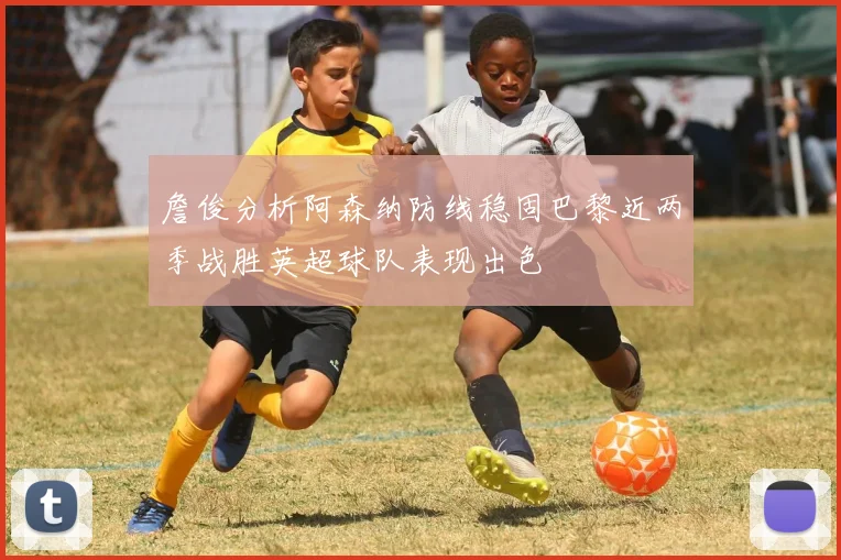 詹俊分析阿森纳防线稳固巴黎近两季战胜英超球队表现出色