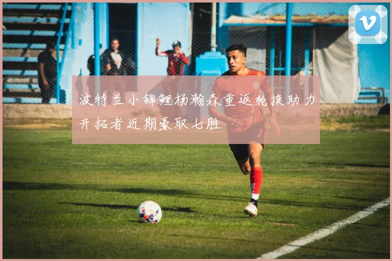 波特兰小锦鲤杨瀚森重返轮换助力开拓者近期豪取七胜