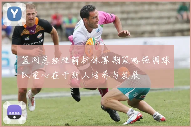 篮网总经理解析休赛期策略强调球队重心在于新人培养与发展