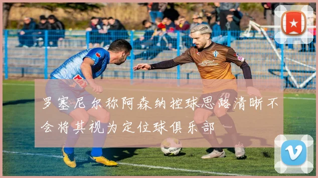 罗塞尼尔称阿森纳控球思路清晰不会将其视为定位球俱乐部