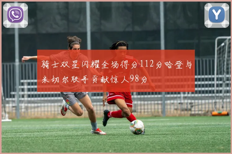 骑士双星闪耀全场得分112分哈登与米切尔联手贡献惊人98分