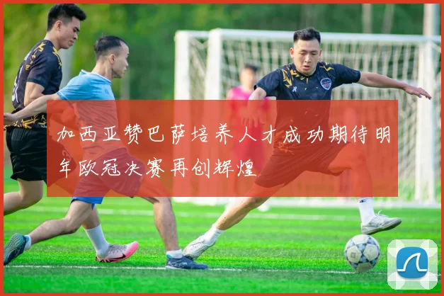加西亚赞巴萨培养人才成功期待明年欧冠决赛再创辉煌