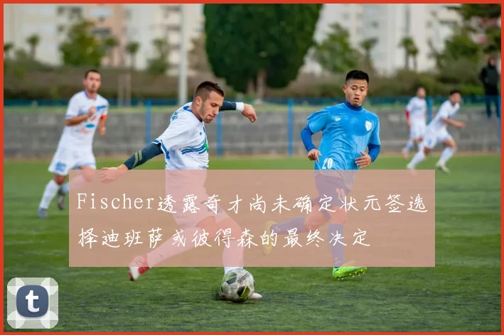 Fischer透露奇才尚未确定状元签选择迪班萨或彼得森的最终决定