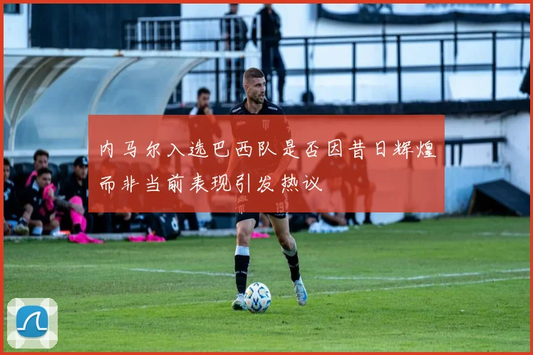 内马尔入选巴西队是否因昔日辉煌而非当前表现引发热议