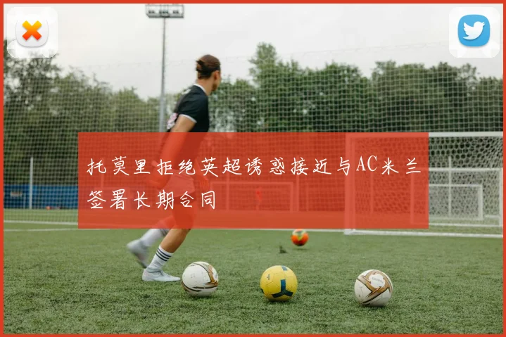 托莫里拒绝英超诱惑接近与AC米兰签署长期合同