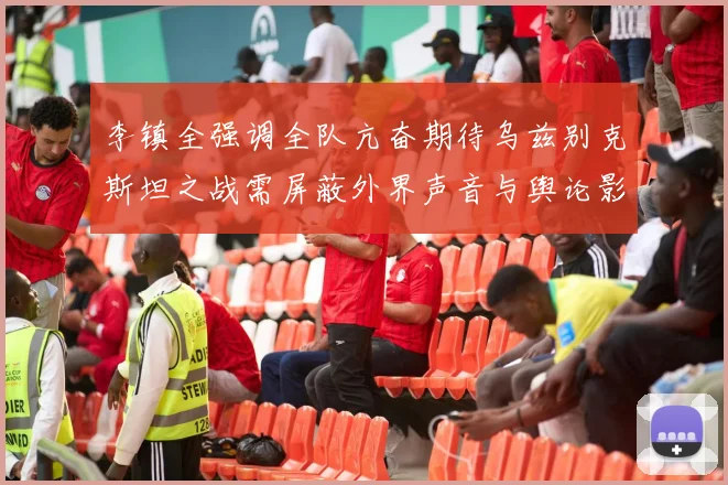 李镇全强调全队亢奋期待乌兹别克斯坦之战需屏蔽外界声音与舆论影响